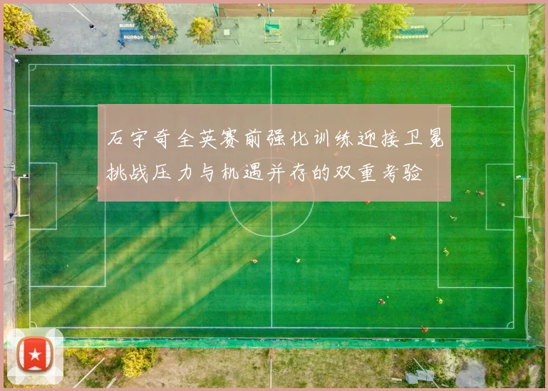 石宇奇全英赛前强化训练迎接卫冕挑战压力与机遇并存的双重考验