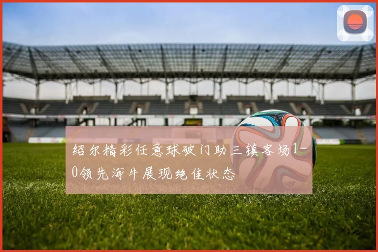 绍尔精彩任意球破门助三镇客场1-0领先海牛展现绝佳状态