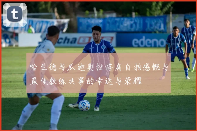 哈兰德与瓜迪奥拉搭肩自拍感慨与最佳教练共事的幸运与荣耀