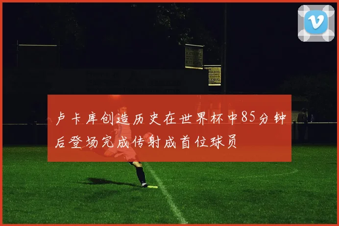 卢卡库创造历史在世界杯中85分钟后登场完成传射成首位球员