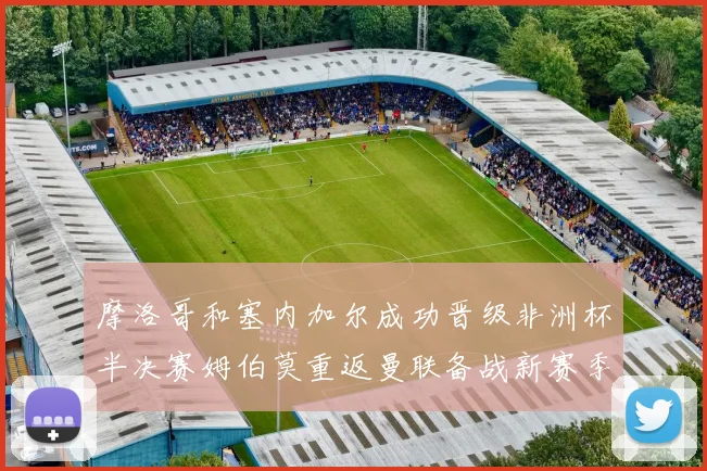 摩洛哥和塞内加尔成功晋级非洲杯半决赛姆伯莫重返曼联备战新赛季