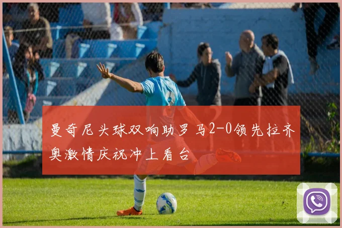 曼奇尼头球双响助罗马2-0领先拉齐奥激情庆祝冲上看台