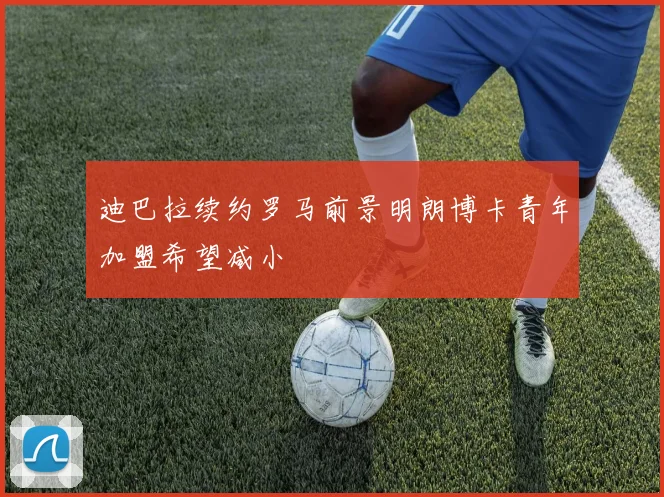 迪巴拉续约罗马前景明朗博卡青年加盟希望减小