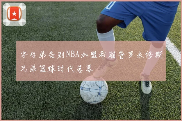 字母弟告别NBA加盟希腊普罗米修斯兄弟篮球时代落幕