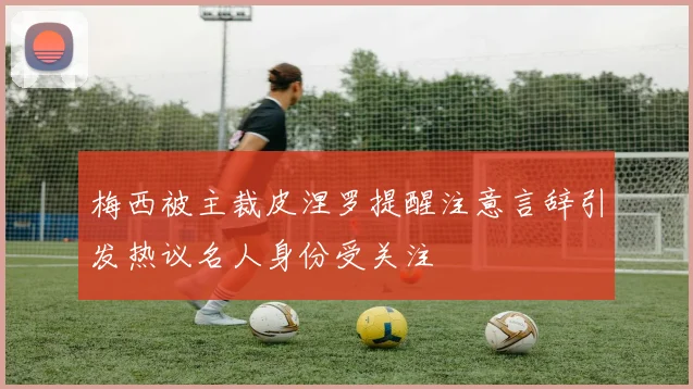梅西被主裁皮涅罗提醒注意言辞引发热议名人身份受关注