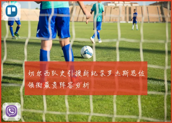切尔西队史引援新纪录罗杰斯恩佐领衔最贵阵容分析