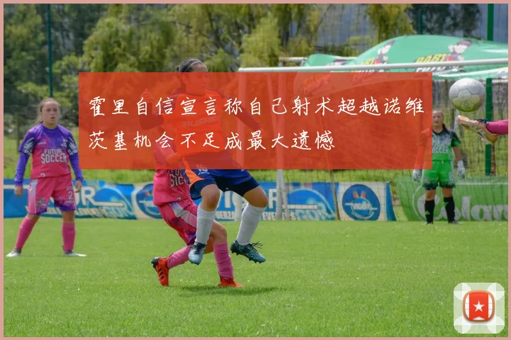 霍里自信宣言称自己射术超越诺维茨基机会不足成最大遗憾