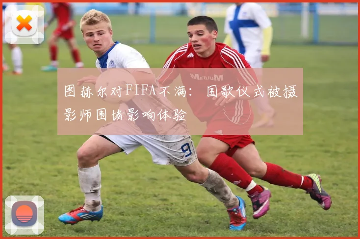 图赫尔对FIFA不满：国歌仪式被摄影师围堵影响体验