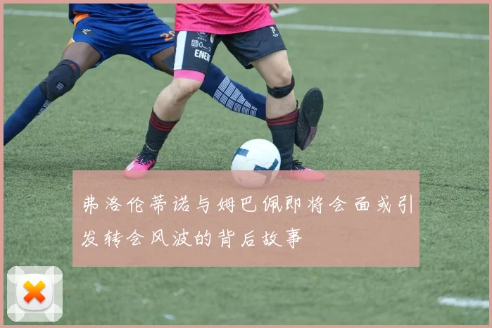 弗洛伦蒂诺与姆巴佩即将会面或引发转会风波的背后故事