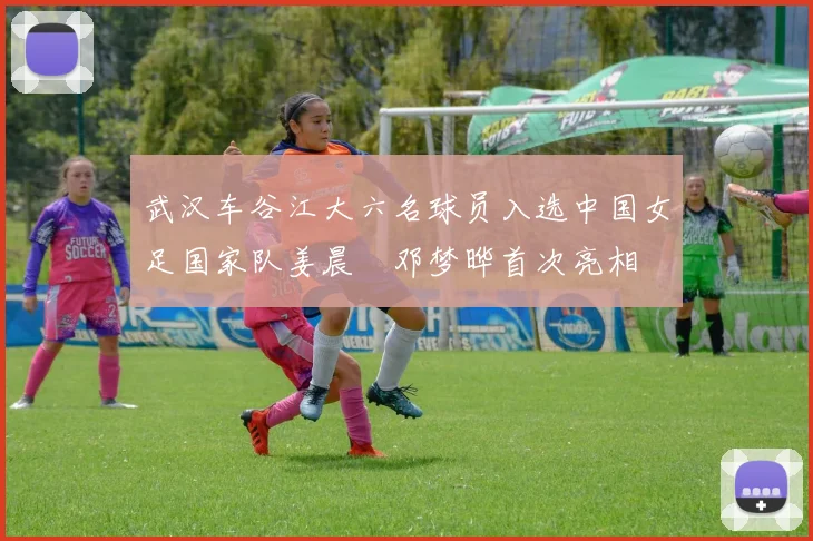 武汉车谷江大六名球员入选中国女足国家队姜晨璟邓梦晔首次亮相