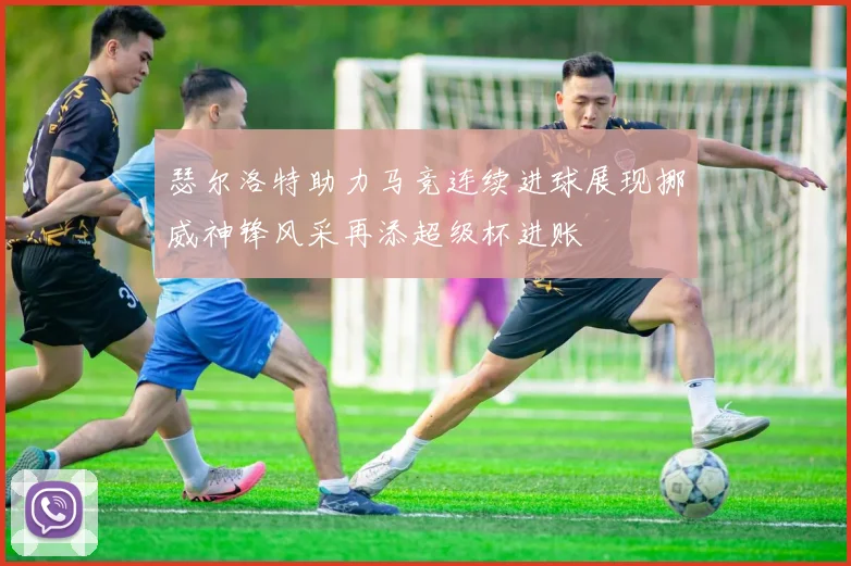 瑟尔洛特助力马竞连续进球展现挪威神锋风采再添超级杯进账