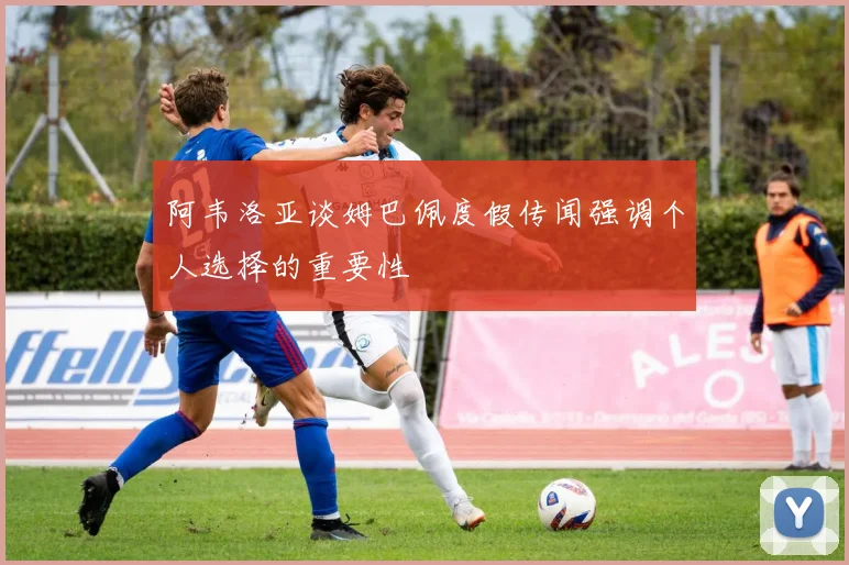 阿韦洛亚谈姆巴佩度假传闻强调个人选择的重要性