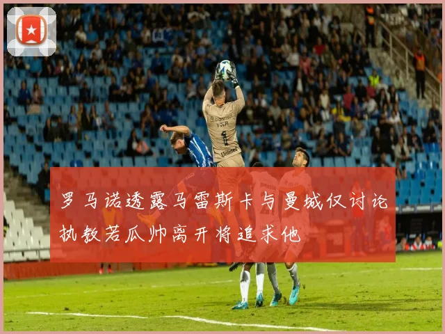 罗马诺透露马雷斯卡与曼城仅讨论执教若瓜帅离开将追求他