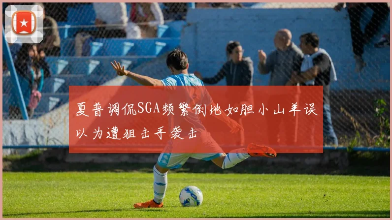 夏普调侃SGA频繁倒地如胆小山羊误以为遭狙击手袭击