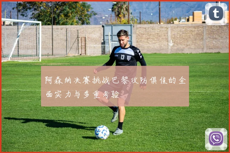 阿森纳决赛挑战巴黎攻防俱佳的全面实力与多重考验