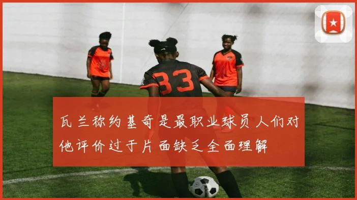 瓦兰称约基奇是最职业球员人们对他评价过于片面缺乏全面理解