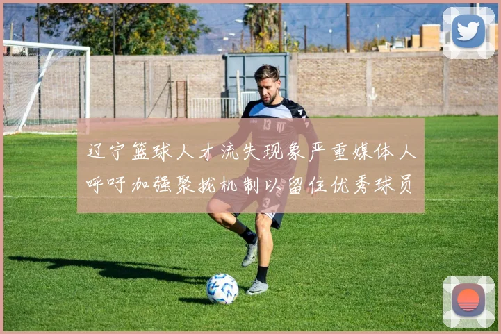 辽宁篮球人才流失现象严重媒体人呼吁加强聚拢机制以留住优秀球员