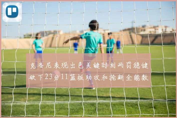 克洛尼表现出色关键时刻两罚稳健砍下23分11篮板助攻和抢断全能数据