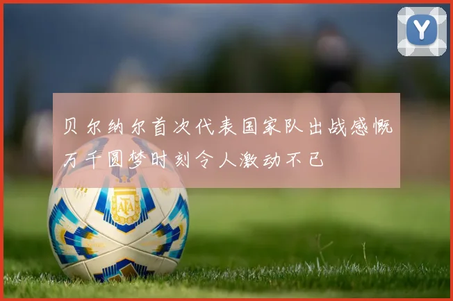 贝尔纳尔首次代表国家队出战感慨万千圆梦时刻令人激动不已