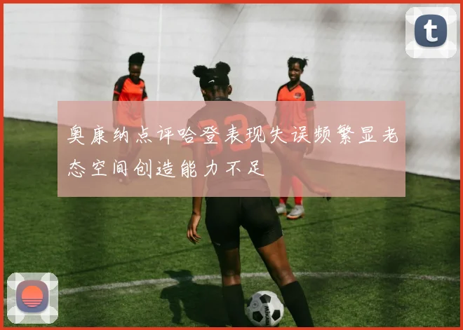 奥康纳点评哈登表现失误频繁显老态空间创造能力不足